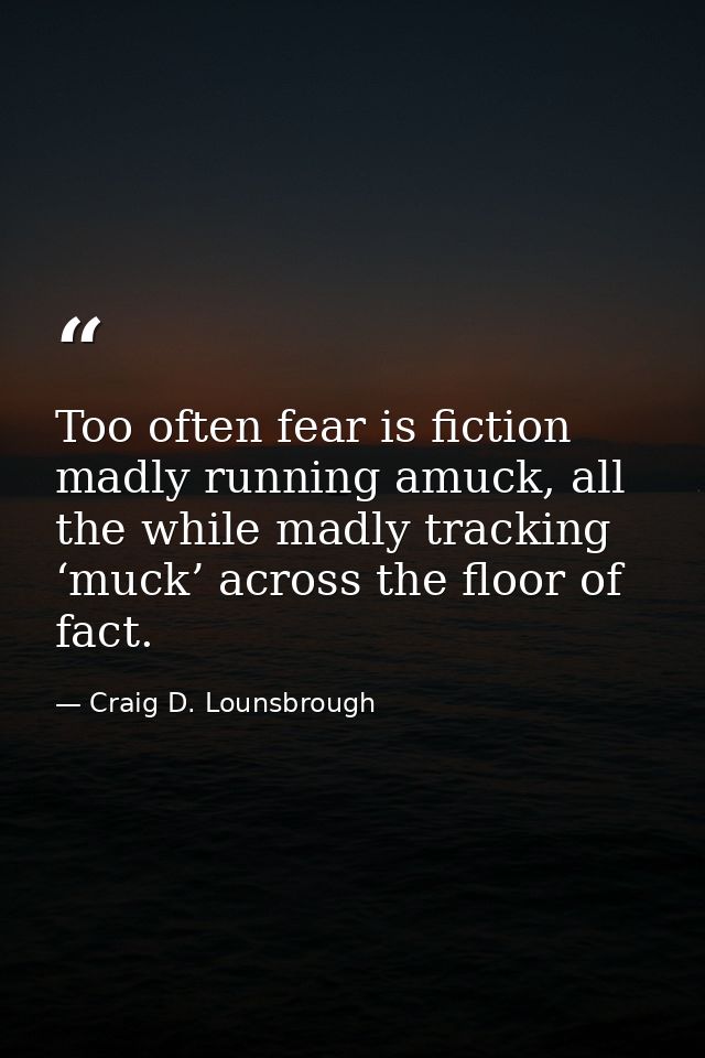 Too often fear is fiction madly running amuck, all the while madly tracking ‘muck’ across the floor of fact. — Craig D. Lounsbrough