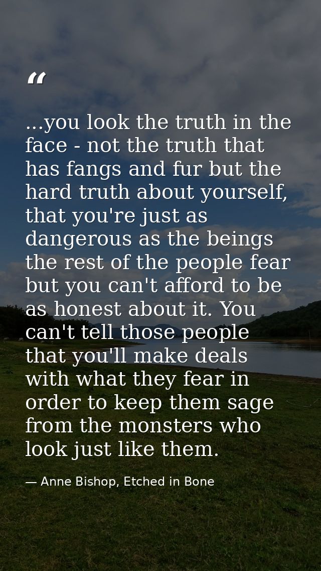 ...you look the truth in the face - not the truth that has fangs and fur but the hard truth about yourself, that you're  — Anne Bishop, Etched in Bone