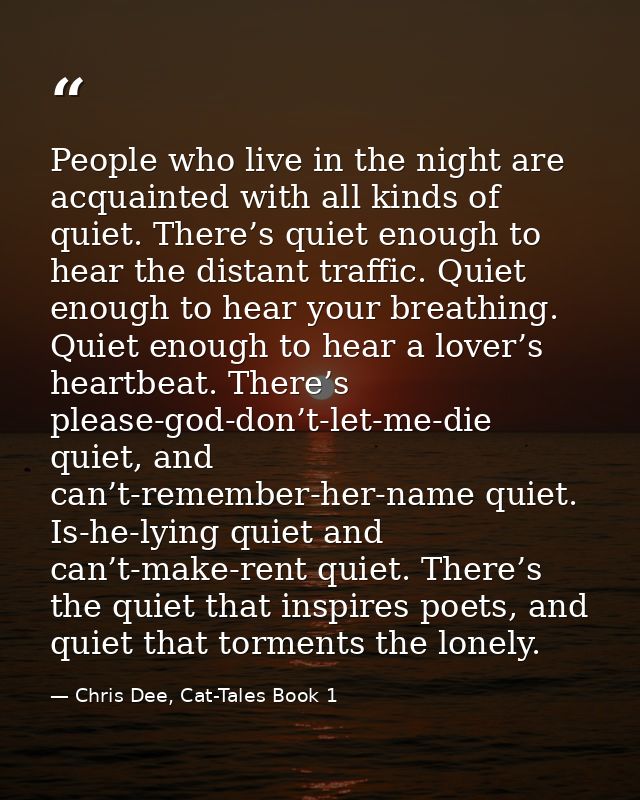 People who live in the night are acquainted with all kinds of quiet. There’s quiet enough to hear the distant traffic. Q — Chris Dee, Cat-Tales Book 1