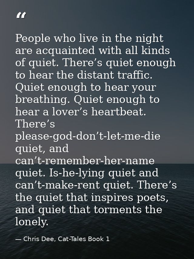 People who live in the night are acquainted with all kinds of quiet. There’s quiet enough to hear the distant traffic. Q — Chris Dee, Cat-Tales Book 1