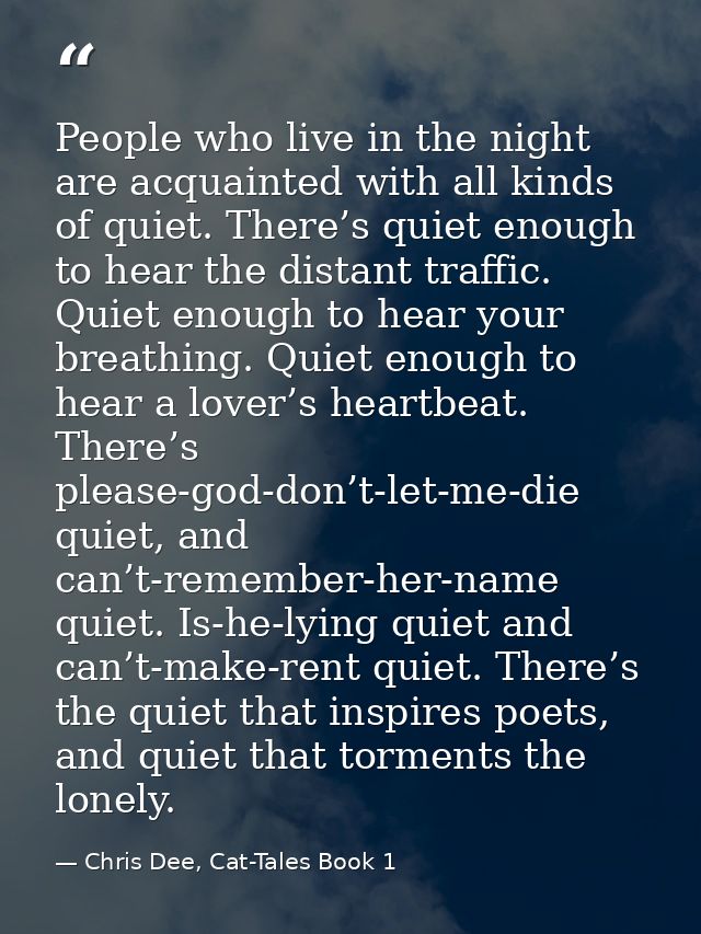 People who live in the night are acquainted with all kinds of quiet. There’s quiet enough to hear the distant traffic. Q — Chris Dee, Cat-Tales Book 1