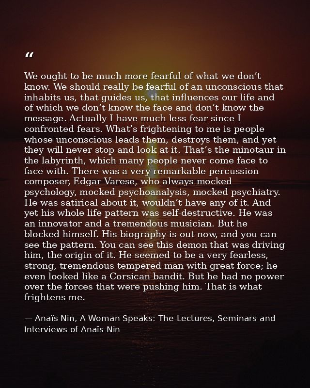 We ought to be much more fearful of what we don’t know. We should really be fearful of an unconscious that inhabits us,  — Anaïs Nin, A Woman Speaks: The Lectures, Seminars and Interviews of Anaïs Nin