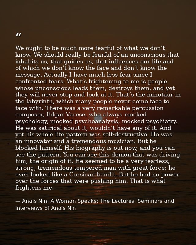 We ought to be much more fearful of what we don’t know. We should really be fearful of an unconscious that inhabits us,  — Anaïs Nin, A Woman Speaks: The Lectures, Seminars and Interviews of Anaïs Nin