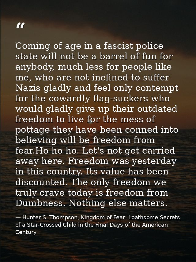 Coming of age in a fascist police state will not be a barrel of fun for anybody, much less for people like me, who are n — Hunter S. Thompson, Kingdom of Fear: Loathsome Secrets of a Star-Crossed Child in the Final Days of the American Century