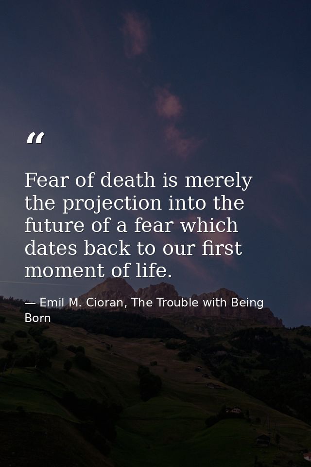 Fear of death is merely the projection into the future of a fear which dates back to our first moment of life. — Emil M. Cioran, The Trouble with Being Born