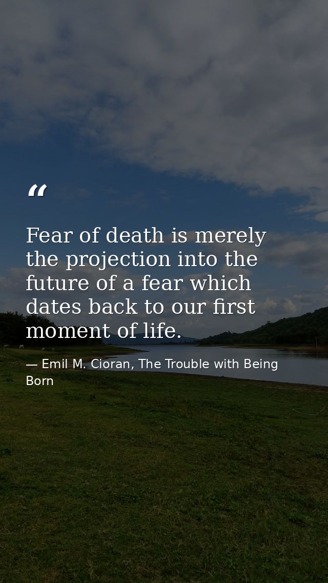 Fear of death is merely the projection into the future of a fear which dates back to our first moment of life. — Emil M. Cioran, The Trouble with Being Born