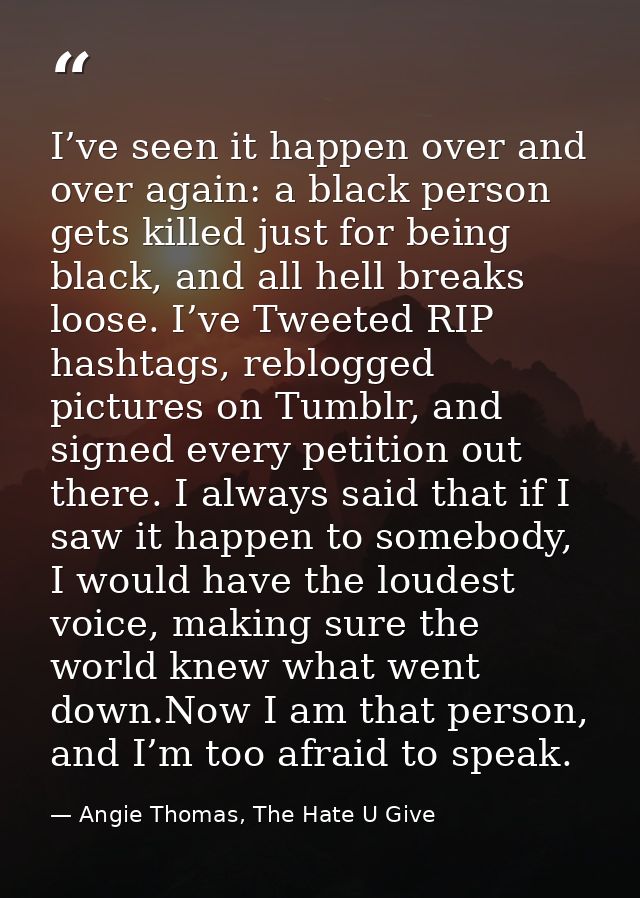 I’ve seen it happen over and over again: a black person gets killed just for being black, and all hell breaks loose. I’v — Angie Thomas, The Hate U Give