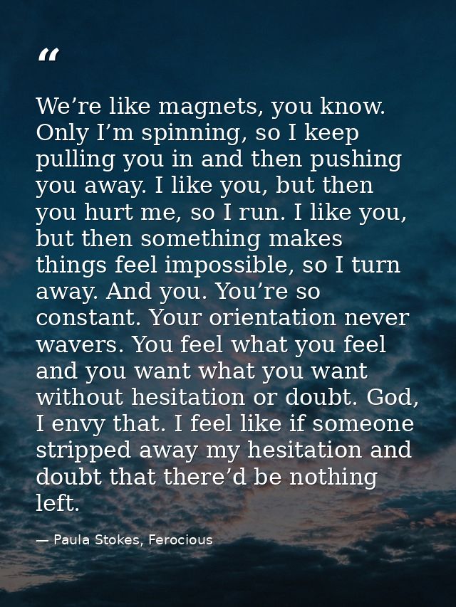 We’re like magnets, you know. Only I’m spinning, so I keep pulling you in and then pushing you away. I like you, but the — Paula Stokes, Ferocious