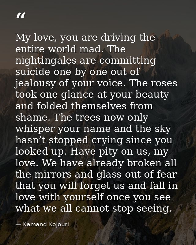 My love, you are driving the entire world mad. The nightingales are committing suicide one by one out of jealousy of you — Kamand Kojouri