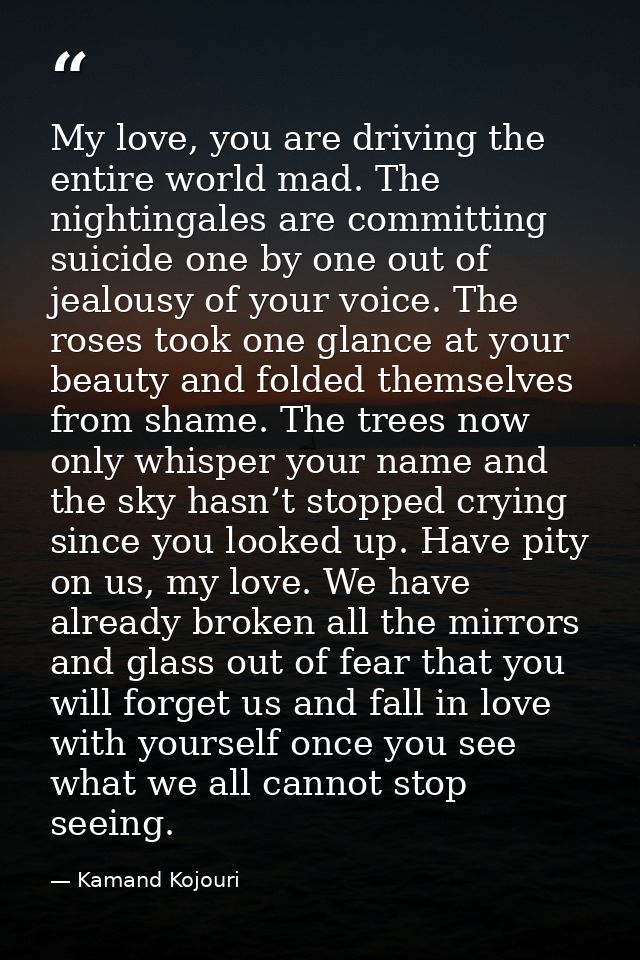 My love, you are driving the entire world mad. The nightingales are committing suicide one by one out of jealousy of you — Kamand Kojouri