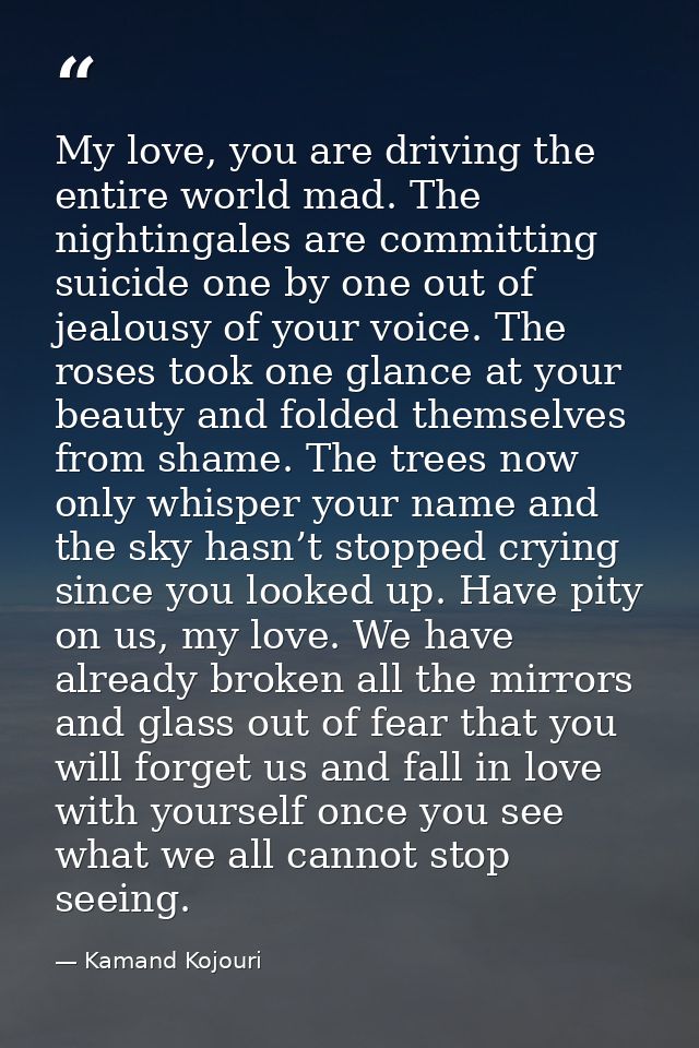 My love, you are driving the entire world mad. The nightingales are committing suicide one by one out of jealousy of you — Kamand Kojouri