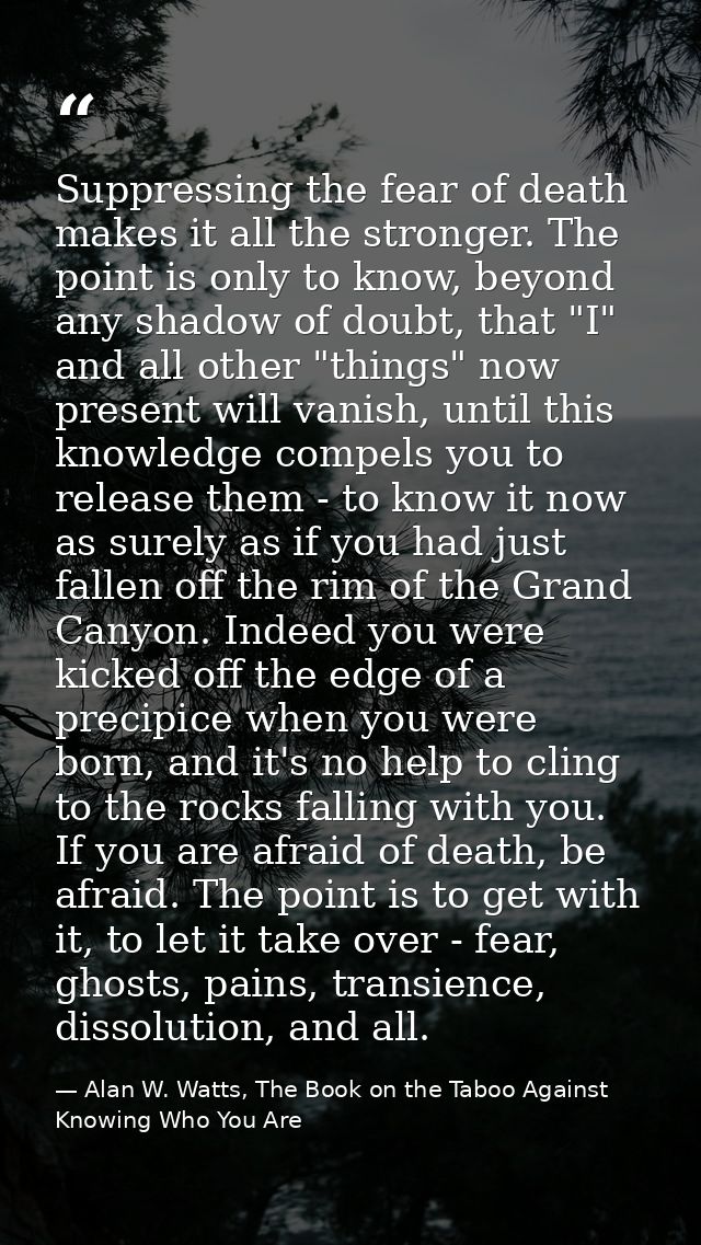 Suppressing the fear of death makes it all the stronger. The point is only to know, beyond any shadow of doubt, that "I" — Alan W. Watts, The Book on the Taboo Against Knowing Who You Are
