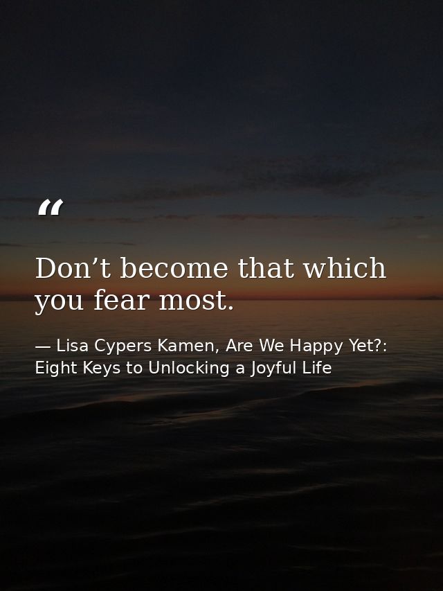 Don’t become that which you fear most. — Lisa Cypers Kamen, Are We Happy Yet?: Eight Keys to Unlocking a Joyful Life