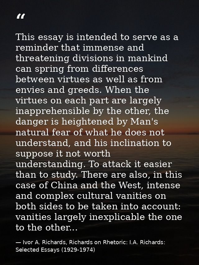 This essay is intended to serve as a reminder that immense and threatening divisions in mankind can spring from differen — Ivor A. Richards, Richards on Rhetoric: I.A. Richards: Selected Essays (1929-1974)