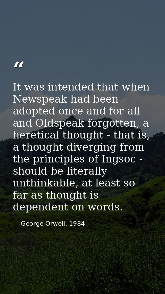 It was intended that when Newspeak had been adopted once and for all and Oldspeak forgotten, a heretical thought - that  — George Orwell, 1984