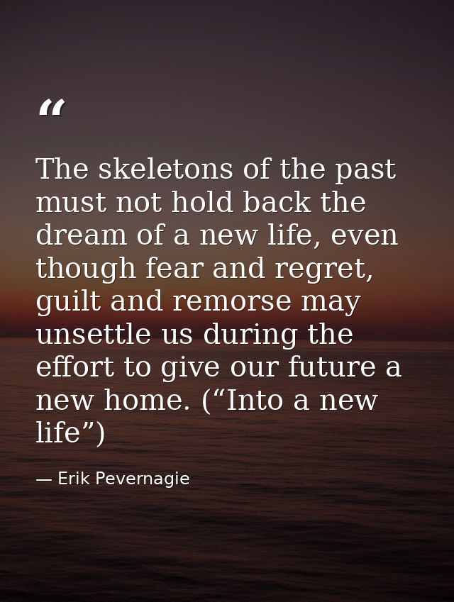 The skeletons of the past must not hold back the dream of a new life, even though fear and regret, guilt and remorse may — Erik Pevernagie