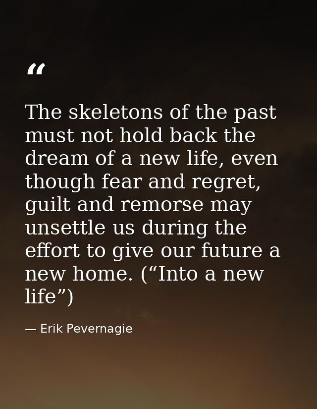The skeletons of the past must not hold back the dream of a new life, even though fear and regret, guilt and remorse may — Erik Pevernagie
