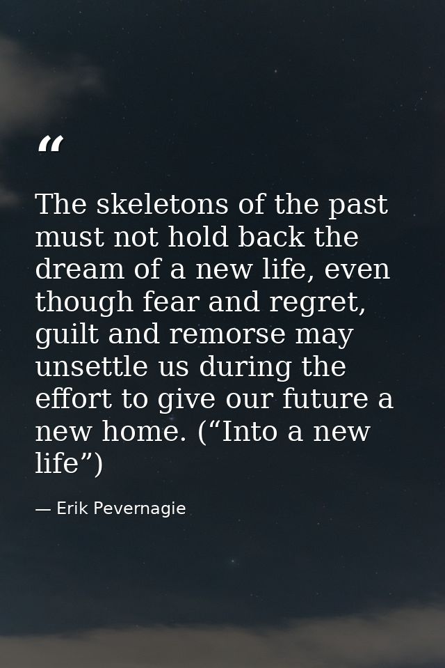 The skeletons of the past must not hold back the dream of a new life, even though fear and regret, guilt and remorse may — Erik Pevernagie