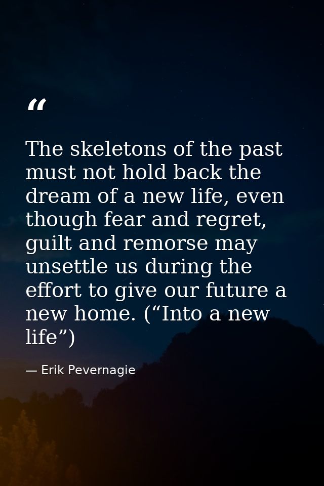 The skeletons of the past must not hold back the dream of a new life, even though fear and regret, guilt and remorse may — Erik Pevernagie