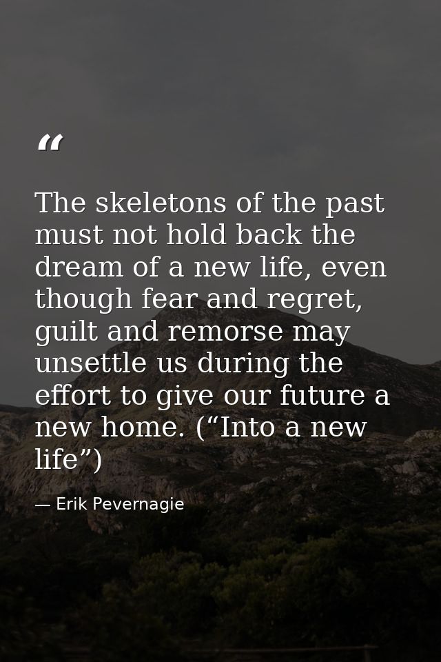 The skeletons of the past must not hold back the dream of a new life, even though fear and regret, guilt and remorse may — Erik Pevernagie