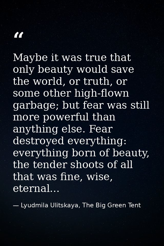 Maybe it was true that only beauty would save the world, or truth, or some other high-flown garbage; but fear was still  — Lyudmila Ulitskaya, The Big Green Tent