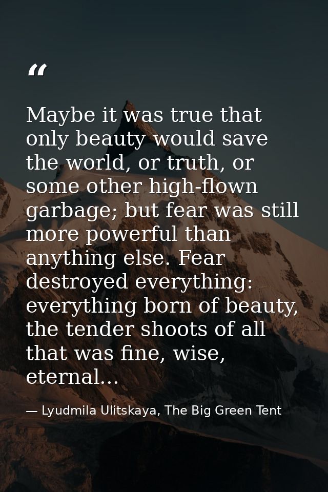 Maybe it was true that only beauty would save the world, or truth, or some other high-flown garbage; but fear was still  — Lyudmila Ulitskaya, The Big Green Tent