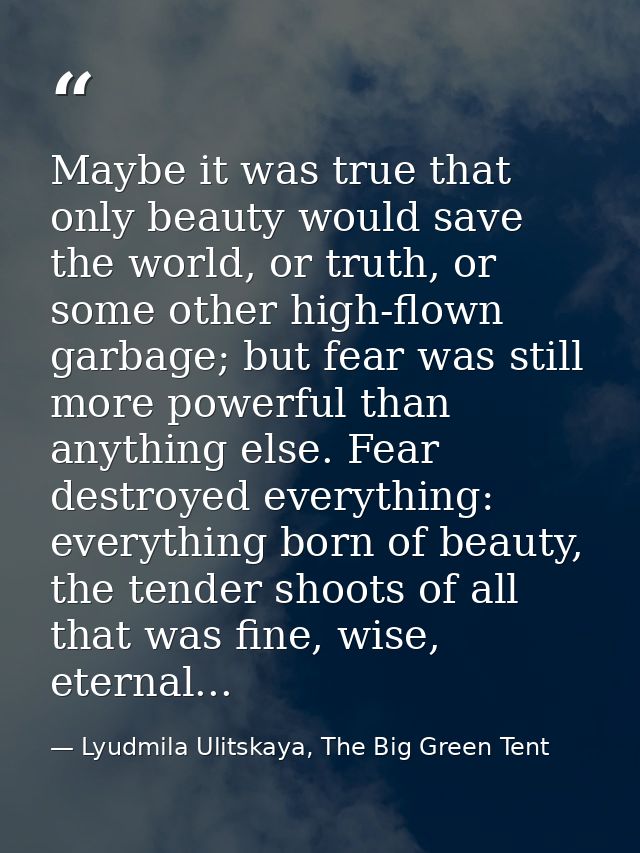 Maybe it was true that only beauty would save the world, or truth, or some other high-flown garbage; but fear was still  — Lyudmila Ulitskaya, The Big Green Tent