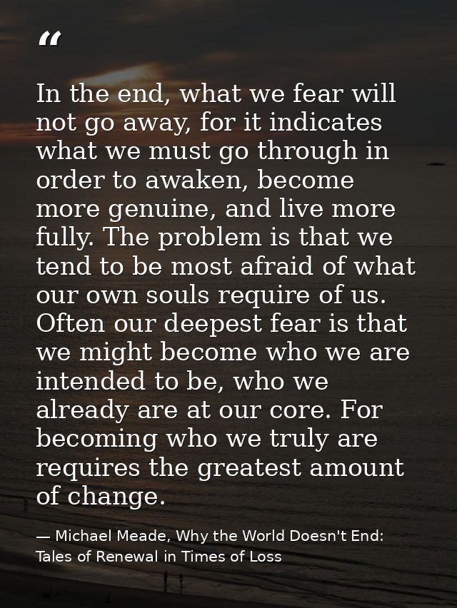 In the end, what we fear will not go away, for it indicates what we must go through in order to awaken, become more genu — Michael Meade, Why the World Doesn't End: Tales of Renewal in Times of Loss