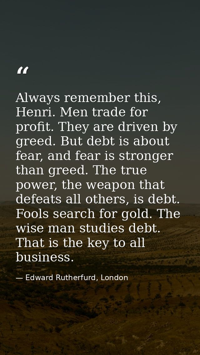 Always remember this, Henri. Men trade for profit. They are driven by greed. But debt is about fear, and fear is stronge — Edward Rutherfurd, London