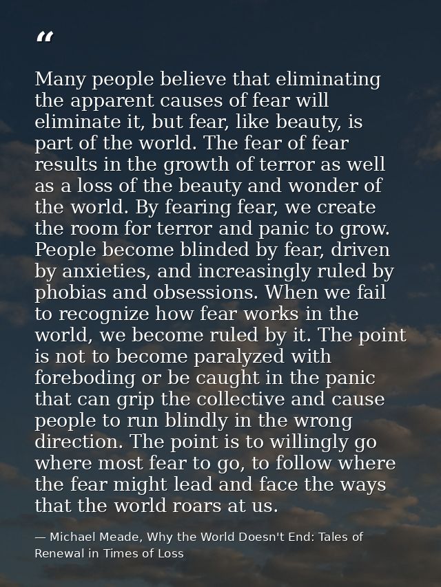 Many people believe that eliminating the apparent causes of fear will eliminate it, but fear, like beauty, is part of th — Michael Meade, Why the World Doesn't End: Tales of Renewal in Times of Loss
