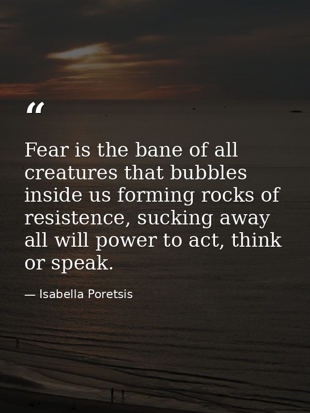 Fear is the bane of all creatures that bubbles inside us forming rocks of resistence, sucking away all will power to act — Isabella Poretsis