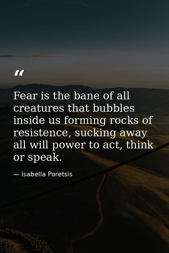Fear is the bane of all creatures that bubbles inside us forming rocks of resistence, sucking away all will power to act — Isabella Poretsis