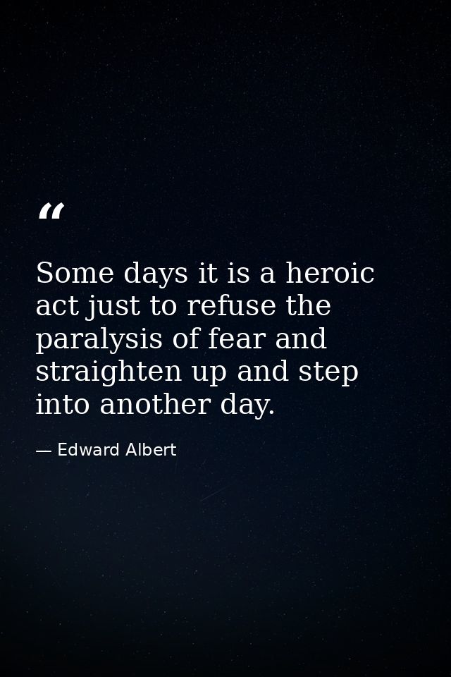 Some days it is a heroic act just to refuse the paralysis of fear and straighten up and step into another day. — Edward Albert
