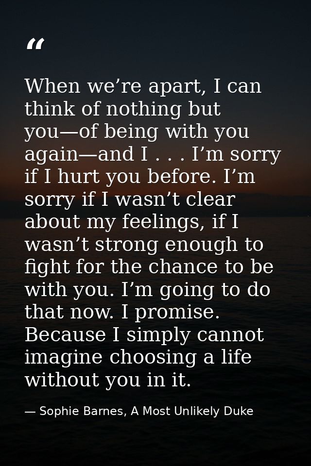When we’re apart, I can think of nothing but you—of being with you again—and I . . . I’m sorry if I hurt you before. I’m — Sophie Barnes, A Most Unlikely Duke
