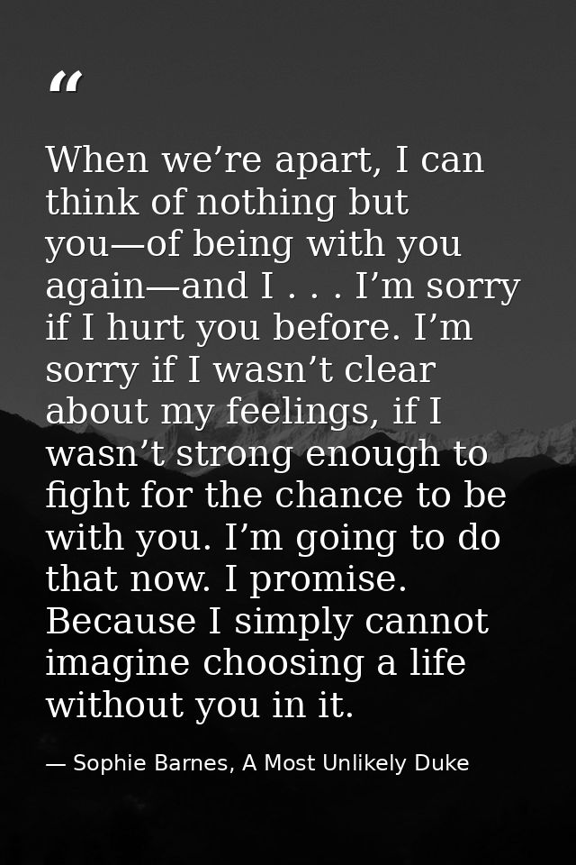 When we’re apart, I can think of nothing but you—of being with you again—and I . . . I’m sorry if I hurt you before. I’m — Sophie Barnes, A Most Unlikely Duke
