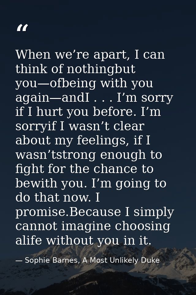 When we’re apart, I can think of nothingbut you—ofbeing with you again—andI . . . I’m sorry if I hurt you before. I’m so — Sophie Barnes, A Most Unlikely Duke