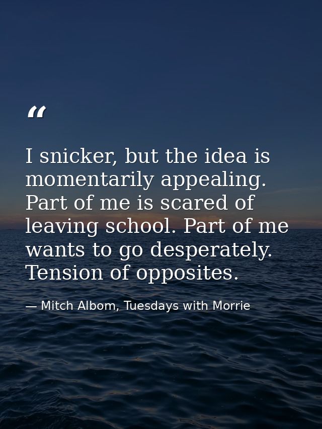 I snicker, but the idea is momentarily appealing. Part of me is scared of leaving school. Part of me wants to go despera — Mitch Albom, Tuesdays with Morrie