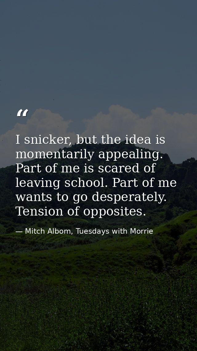 I snicker, but the idea is momentarily appealing. Part of me is scared of leaving school. Part of me wants to go despera — Mitch Albom, Tuesdays with Morrie