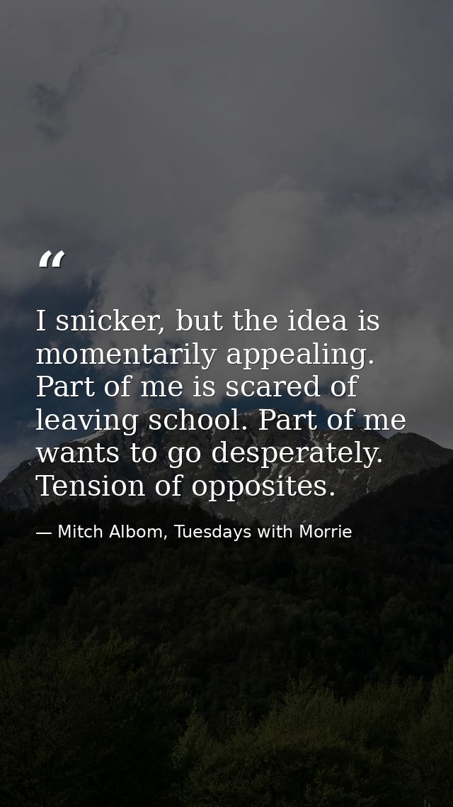 I snicker, but the idea is momentarily appealing. Part of me is scared of leaving school. Part of me wants to go despera — Mitch Albom, Tuesdays with Morrie