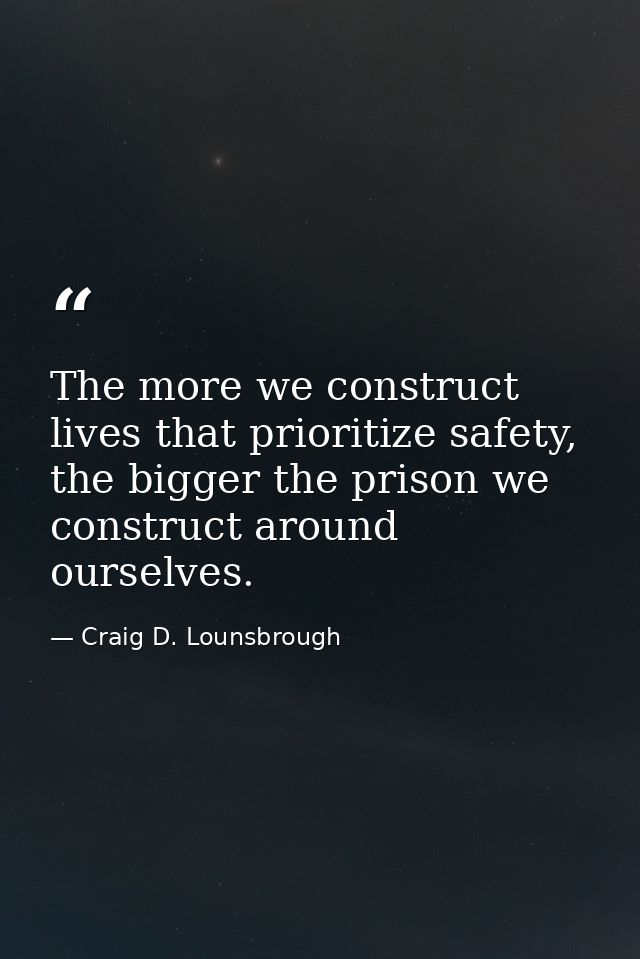 The more we construct lives that prioritize safety, the bigger the prison we construct around ourselves. — Craig D. Lounsbrough