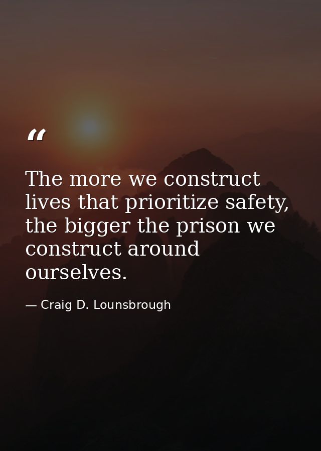 The more we construct lives that prioritize safety, the bigger the prison we construct around ourselves. — Craig D. Lounsbrough