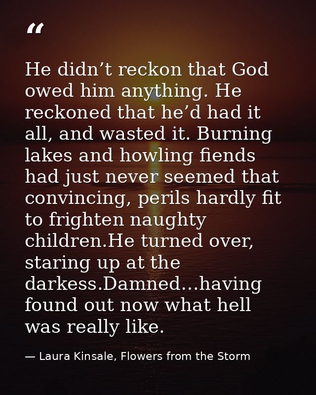 He didn’t reckon that God owed him anything. He reckoned that he’d had it all, and wasted it. Burning lakes and howling  — Laura Kinsale, Flowers from the Storm