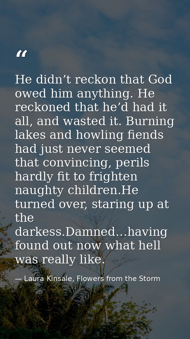 He didn’t reckon that God owed him anything. He reckoned that he’d had it all, and wasted it. Burning lakes and howling  — Laura Kinsale, Flowers from the Storm