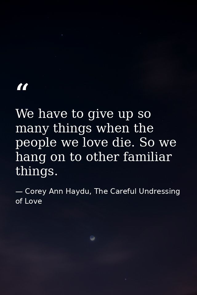 We have to give up so many things when the people we love die. So we hang on to other familiar things. — Corey Ann Haydu, The Careful Undressing of Love