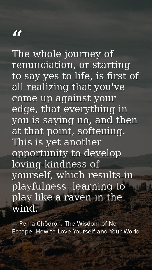 The whole journey of renunciation, or starting to say yes to life, is first of all realizing that you've come up against — Pema Chödrön, The Wisdom of No Escape: How to Love Yourself and Your World