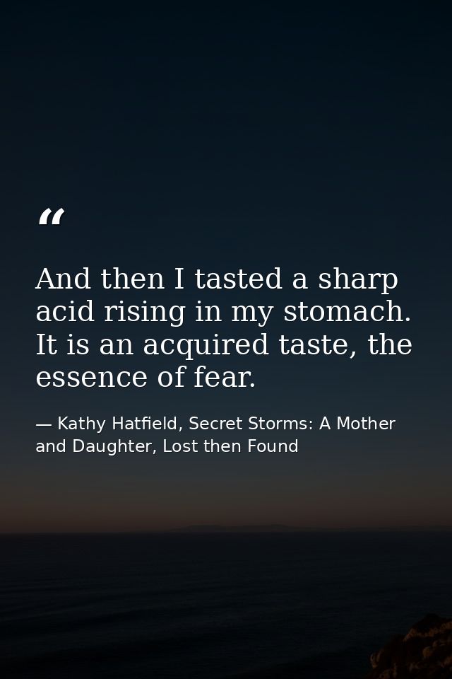 And then I tasted a sharp acid rising in my stomach. It is an acquired taste, the essence of fear. — Kathy Hatfield, Secret Storms: A Mother and Daughter, Lost then Found