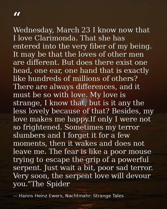 Wednesday, March 23 I know now that I love Clarimonda. That she has entered into the very fiber of my being. It may be t — Hanns Heinz Ewers, Nachtmahr: Strange Tales