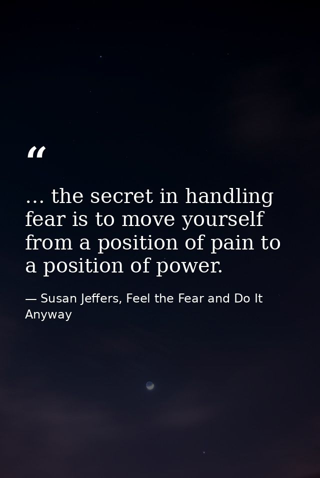 … the secret in handling fear is to move yourself from a position of pain to a position of power. — Susan Jeffers, Feel the Fear and Do It Anyway