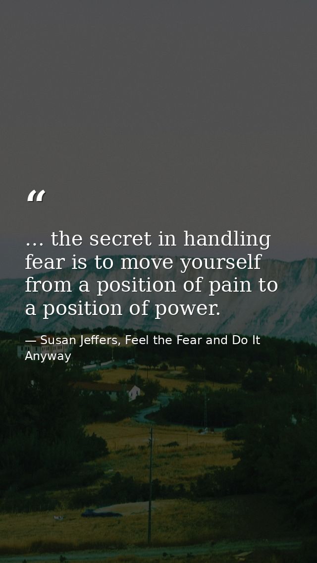 … the secret in handling fear is to move yourself from a position of pain to a position of power. — Susan Jeffers, Feel the Fear and Do It Anyway