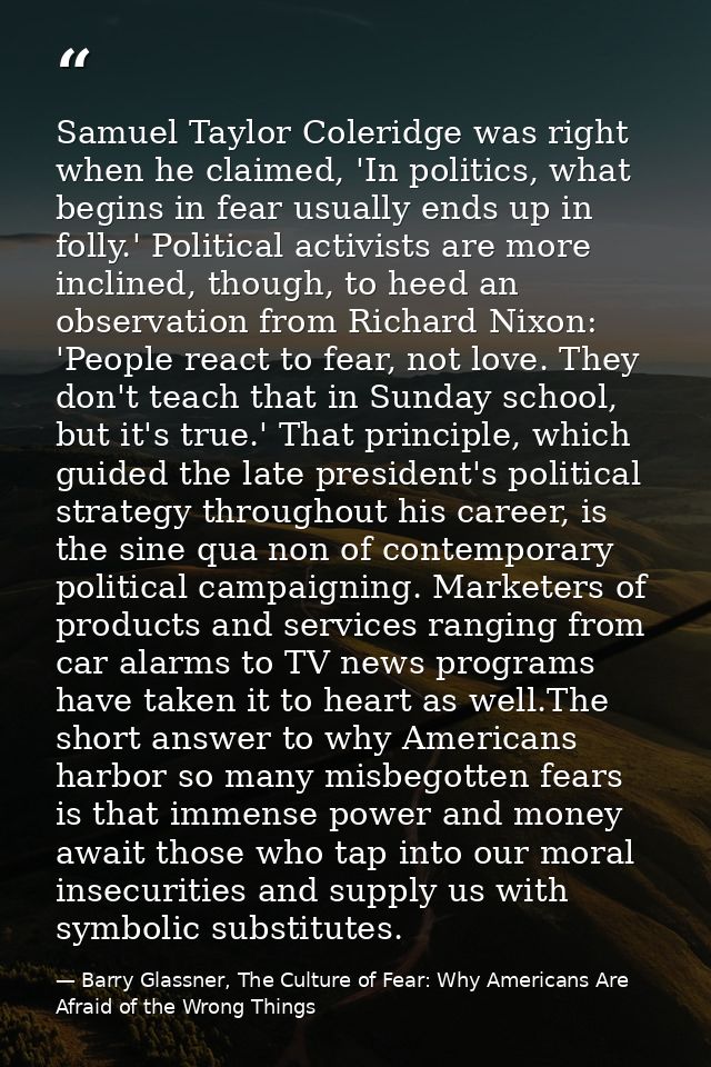 Samuel Taylor Coleridge was right when he claimed, 'In politics, what begins in fear usually ends up in folly.' Politica — Barry Glassner, The Culture of Fear: Why Americans Are Afraid of the Wrong Things